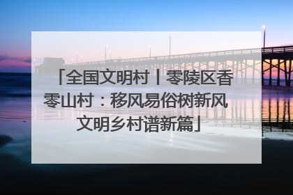 全国文明村丨零陵区香零山村：移风易俗树新风 文明乡村谱新篇