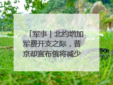 军事｜北约增加军费开支之际，普京却宣布俄将减少军费开支