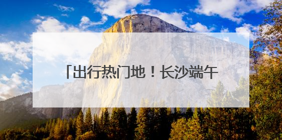 出行热门地！长沙端午假期旅游市场热力十足