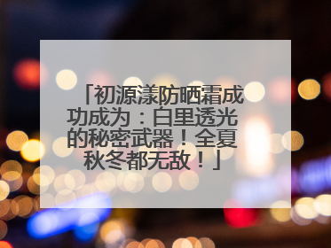 初源漾防晒霜成功成为：白里透光的秘密武器！全夏秋冬都无敌！