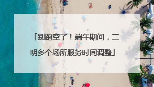 别跑空了！端午期间，三明多个场所服务时间调整