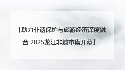 助力非遗保护与旅游经济深度融合 2025龙江非遗市集开幕