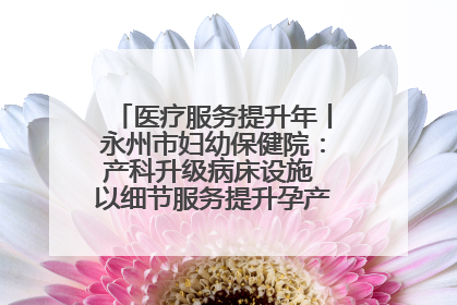 医疗服务提升年丨永州市妇幼保健院：产科升级病床设施 以细节服务提升孕产妇就医体验