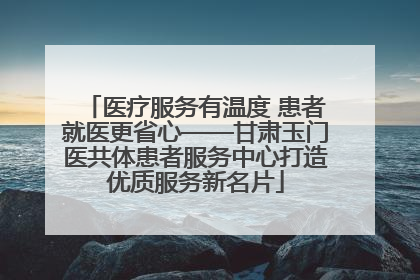 医疗服务有温度 患者就医更省心——甘肃玉门医共体患者服务中心打造优质服务新名片