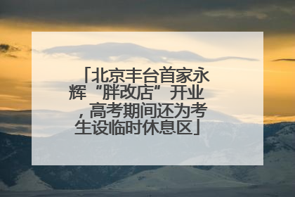 北京丰台首家永辉“胖改店”开业，高考期间还为考生设临时休息区