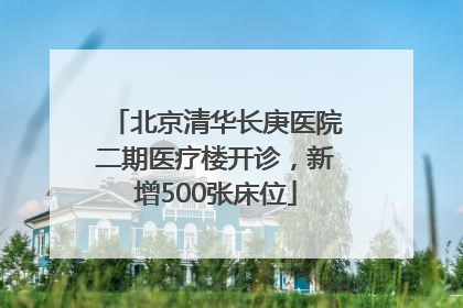 北京清华长庚医院二期医疗楼开诊，新增500张床位