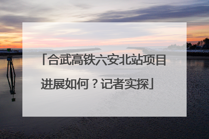 合武高铁六安北站项目进展如何？记者实探