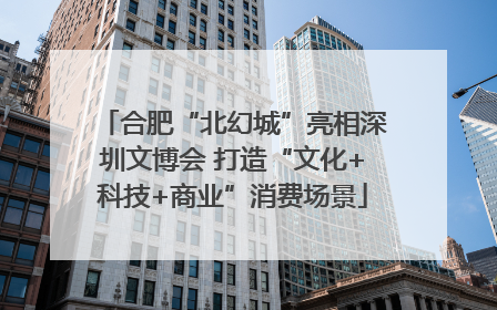 合肥“北幻城”亮相深圳文博会 打造“文化+科技+商业”消费场景