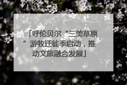 呼伦贝尔“三美草原”游牧迁徙季启动，推动文旅融合发展