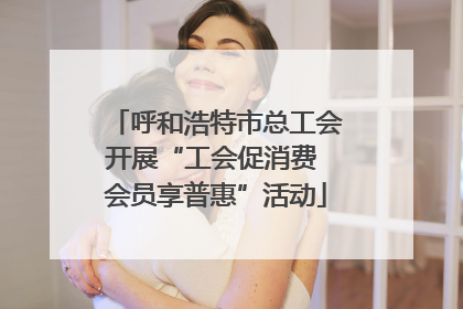 呼和浩特市总工会开展“工会促消费 会员享普惠”活动