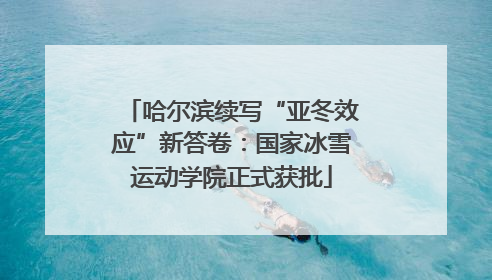 哈尔滨续写“亚冬效应”新答卷：国家冰雪运动学院正式获批