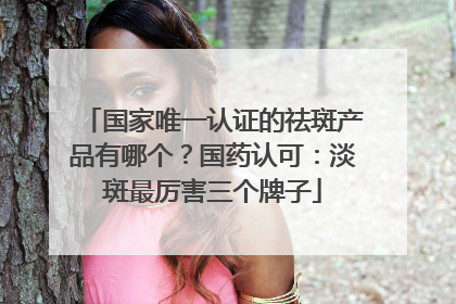 国家唯一认证的祛斑产品有哪个？国药认可：淡斑最厉害三个牌子