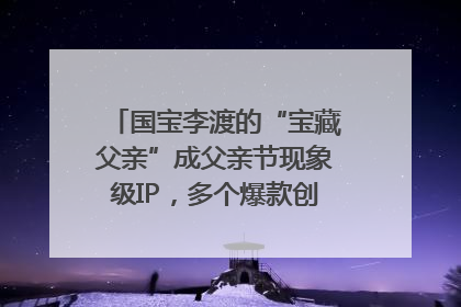 国宝李渡的“宝藏父亲”成父亲节现象级IP，多个爆款创造数千万流量