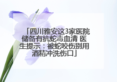 四川雅安这3家医院储备有抗蛇毒血清 医生提示：被蛇咬伤别用酒精冲洗伤口