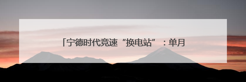 宁德时代竞速“换电站”：单月建站100座，是蔚来的两倍