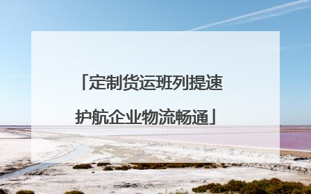 定制货运班列提速 护航企业物流畅通