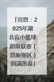 宣恩：2025年湖北省小篮球超级联赛（恩施赛区）圆满落幕