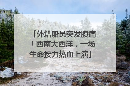 外籍船员突发腹痛！西南大西洋，一场生命接力热血上演