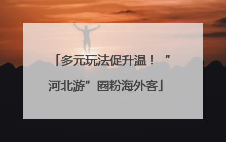 多元玩法促升温！“河北游”圈粉海外客
