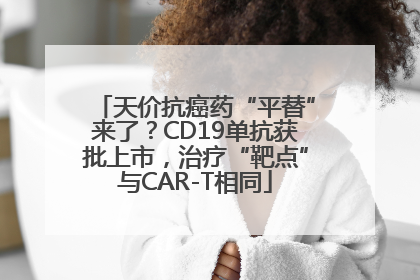 天价抗癌药“平替”来了？CD19单抗获批上市，治疗“靶点”与CAR-T相同