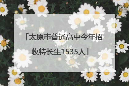 太原市普通高中今年招收特长生1535人