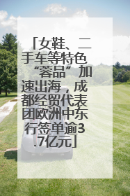 女鞋、二手车等特色“蓉品”加速出海，成都经贸代表团欧洲中东行签单逾3.7亿元