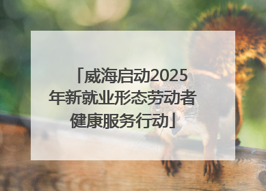 威海启动2025年新就业形态劳动者健康服务行动