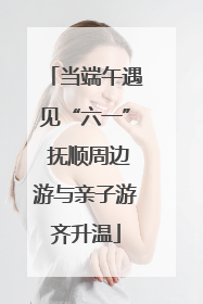 当端午遇见“六一” 抚顺周边游与亲子游齐升温