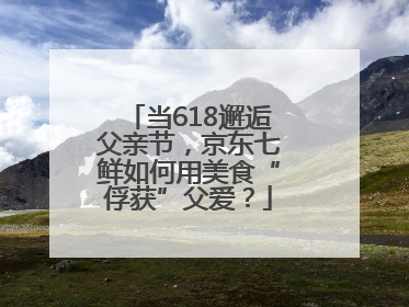 当618邂逅父亲节，京东七鲜如何用美食“俘获”父爱？