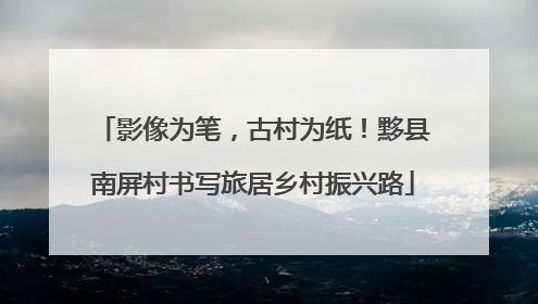 影像为笔，古村为纸！黟县南屏村书写旅居乡村振兴路