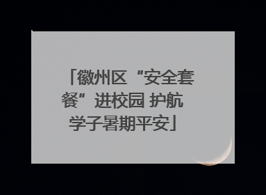 徽州区“安全套餐”进校园 护航学子暑期平安