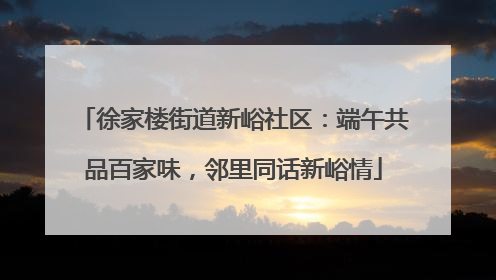 徐家楼街道新峪社区：端午共品百家味，邻里同话新峪情