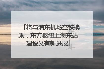 将与浦东机场空铁换乘，东方枢纽上海东站建设又有新进展