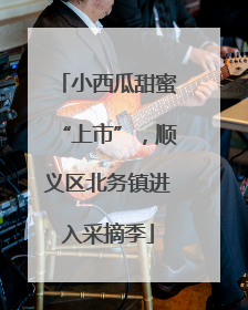 小西瓜甜蜜“上市”，顺义区北务镇进入采摘季