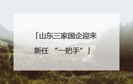 山东三家国企迎来新任 “一把手”