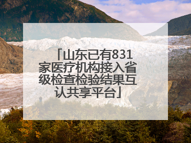 山东已有831家医疗机构接入省级检查检验结果互认共享平台