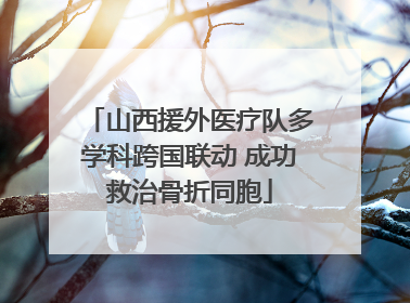山西援外医疗队多学科跨国联动 成功救治骨折同胞