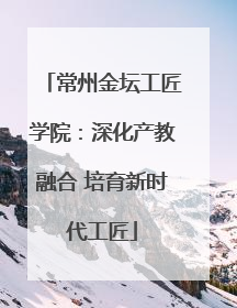 常州金坛工匠学院：深化产教融合 培育新时代工匠