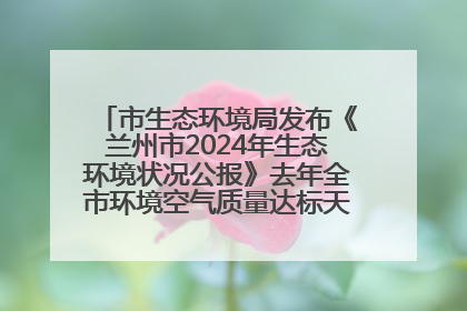 市生态环境局发布《兰州市2024年生态环境状况公报》去年全市环境空气质量达标天数301天