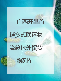 广西开出首趟多式联运物流总包外贸货物列车