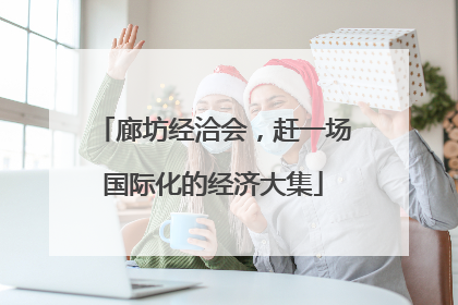 廊坊经洽会，赶一场国际化的经济大集