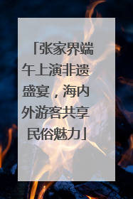 张家界端午上演非遗盛宴，海内外游客共享民俗魅力