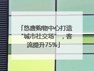 悠唐购物中心打造“城市社交场”，客流提升75%