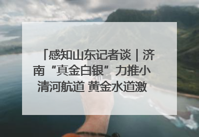 感知山东记者谈｜济南“真金白银”力推小清河航道 黄金水道激活区域经济新动能