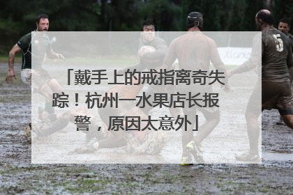 戴手上的戒指离奇失踪！杭州一水果店长报警，原因太意外