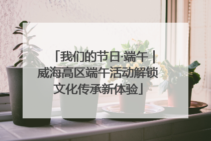 我们的节日·端午｜威海高区端午活动解锁文化传承新体验