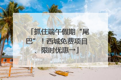抓住端午假期“尾巴”！西城免费项目、限时优惠→