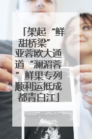 架起“鲜甜桥梁” 亚蓉欧大通道“澜湄蓉”鲜果专列顺利运抵成都青白江