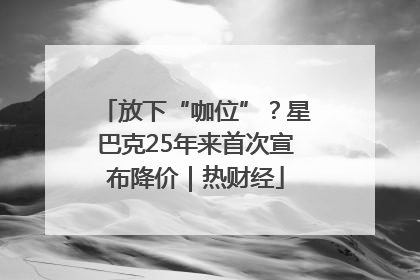 放下“咖位”？星巴克25年来首次宣布降价｜热财经