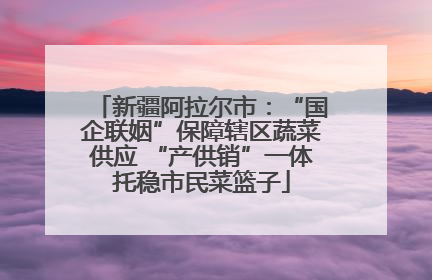 新疆阿拉尔市：“国企联姻”保障辖区蔬菜供应 “产供销”一体托稳市民菜篮子